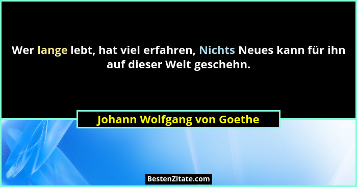 Wer lange lebt, hat viel erfahren, Nichts Neues kann für ihn auf dieser Welt geschehn.... - Johann Wolfgang von Goethe