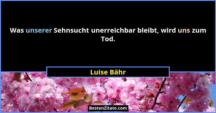 Was unserer Sehnsucht unerreichbar bleibt, wird uns zum Tod.... - Luise Bähr