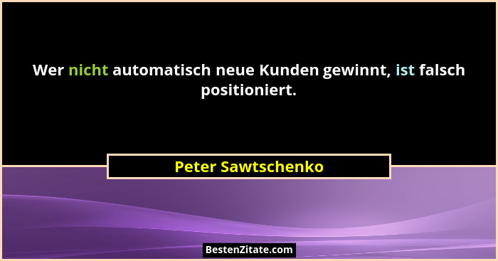 Wer nicht automatisch neue Kunden gewinnt, ist falsch positioniert.... - Peter Sawtschenko