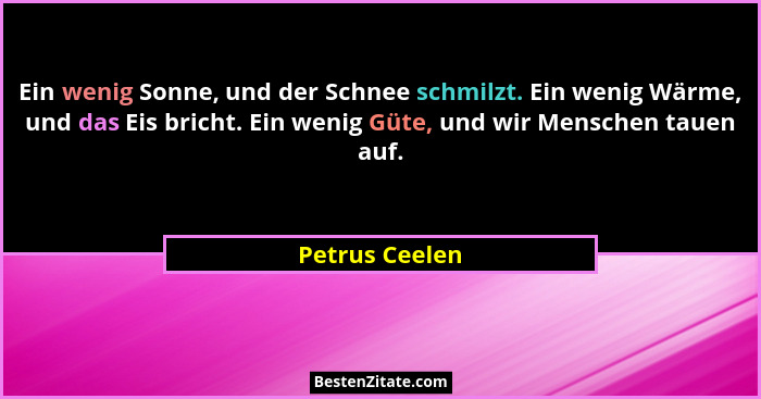 Ein wenig Sonne, und der Schnee schmilzt. Ein wenig Wärme, und das Eis bricht. Ein wenig Güte, und wir Menschen tauen auf.... - Petrus Ceelen