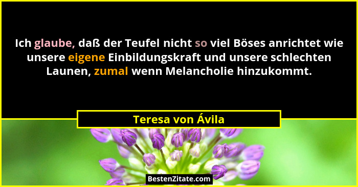 Ich glaube, daß der Teufel nicht so viel Böses anrichtet wie unsere eigene Einbildungskraft und unsere schlechten Launen, zumal wen... - Teresa von Ávila