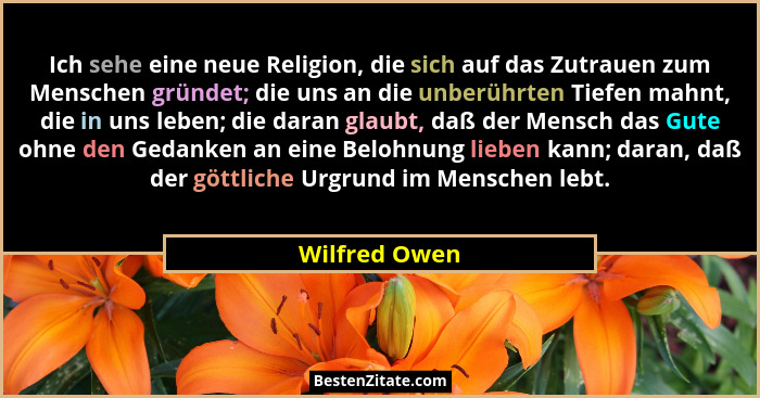 Ich sehe eine neue Religion, die sich auf das Zutrauen zum Menschen gründet; die uns an die unberührten Tiefen mahnt, die in uns leben;... - Wilfred Owen