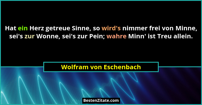 Hat ein Herz getreue Sinne, so wird's nimmer frei von Minne, sei's zur Wonne, sei's zur Pein; wahre Minn' ist... - Wolfram von Eschenbach