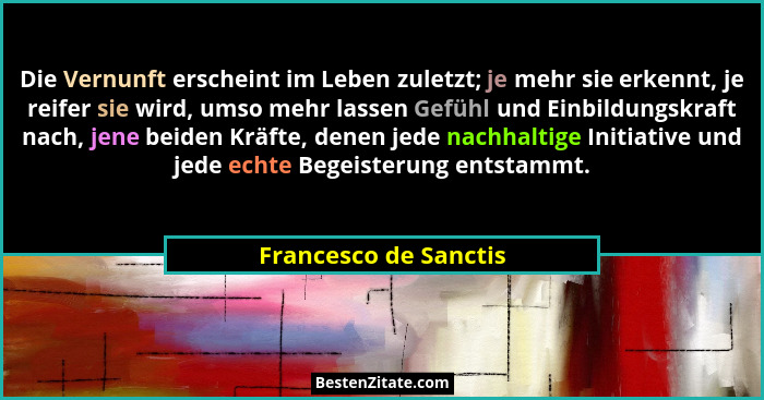 Die Vernunft erscheint im Leben zuletzt; je mehr sie erkennt, je reifer sie wird, umso mehr lassen Gefühl und Einbildungskraft... - Francesco de Sanctis