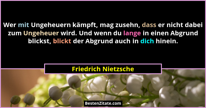 Wer mit Ungeheuern kämpft, mag zusehn, dass er nicht dabei zum Ungeheuer wird. Und wenn du lange in einen Abgrund blickst, blick... - Friedrich Nietzsche