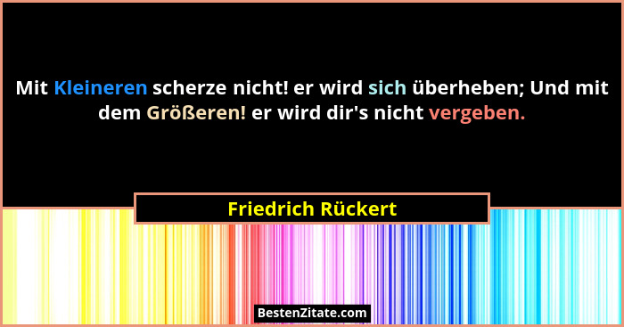 Mit Kleineren scherze nicht! er wird sich überheben; Und mit dem Größeren! er wird dir's nicht vergeben.... - Friedrich Rückert