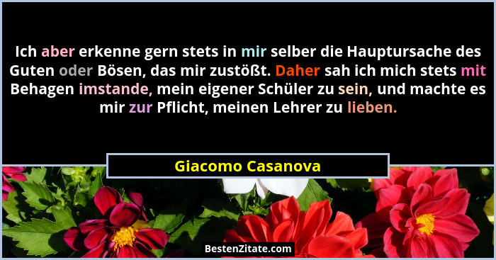 Ich aber erkenne gern stets in mir selber die Hauptursache des Guten oder Bösen, das mir zustößt. Daher sah ich mich stets mit Beha... - Giacomo Casanova