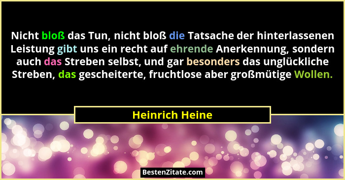 Nicht bloß das Tun, nicht bloß die Tatsache der hinterlassenen Leistung gibt uns ein recht auf ehrende Anerkennung, sondern auch das... - Heinrich Heine