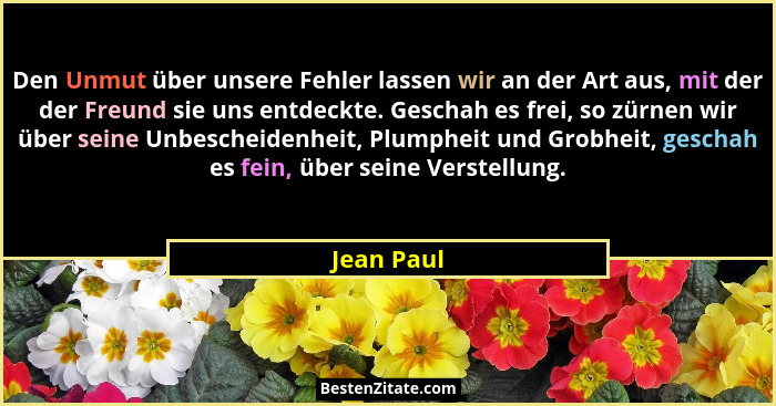 Den Unmut über unsere Fehler lassen wir an der Art aus, mit der der Freund sie uns entdeckte. Geschah es frei, so zürnen wir über seine Un... - Jean Paul