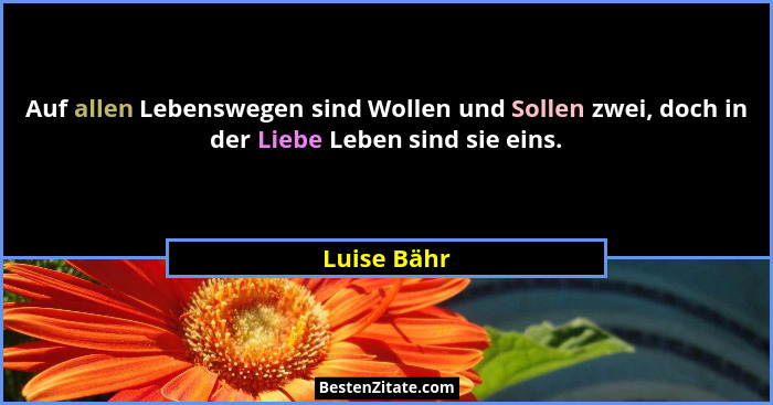 Auf allen Lebenswegen sind Wollen und Sollen zwei, doch in der Liebe Leben sind sie eins.... - Luise Bähr
