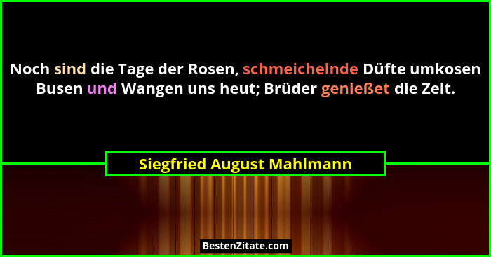 Noch sind die Tage der Rosen, schmeichelnde Düfte umkosen Busen und Wangen uns heut; Brüder genießet die Zeit.... - Siegfried August Mahlmann