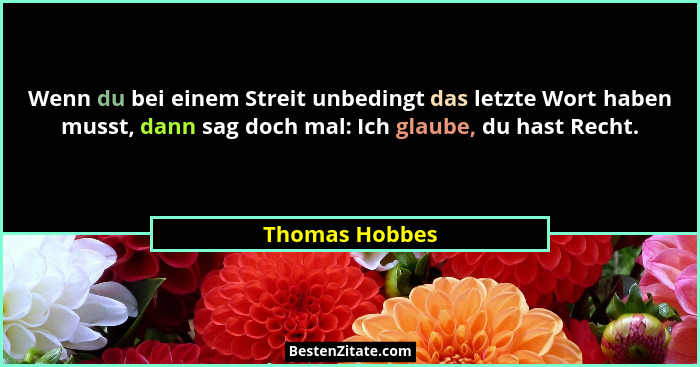 Wenn du bei einem Streit unbedingt das letzte Wort haben musst, dann sag doch mal: Ich glaube, du hast Recht.... - Thomas Hobbes