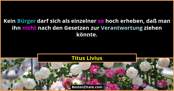 Kein Bürger darf sich als einzelner so hoch erheben, daß man ihn nicht nach den Gesetzen zur Verantwortung ziehen könnte.... - Titus Livius