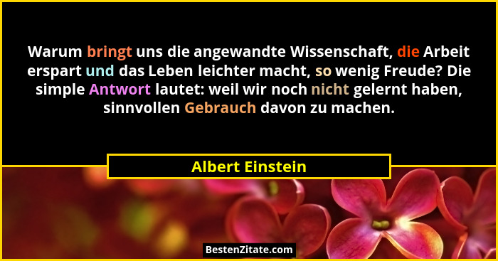 Warum bringt uns die angewandte Wissenschaft, die Arbeit erspart und das Leben leichter macht, so wenig Freude? Die simple Antwort l... - Albert Einstein