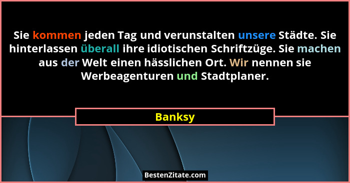 Sie kommen jeden Tag und verunstalten unsere Städte. Sie hinterlassen überall ihre idiotischen Schriftzüge. Sie machen aus der Welt einen häs... - Banksy