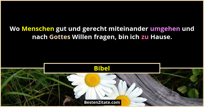 Wo Menschen gut und gerecht miteinander umgehen und nach Gottes Willen fragen, bin ich zu Hause.... - Bibel