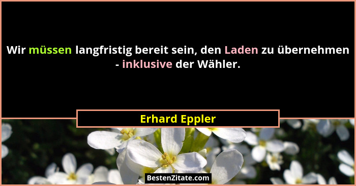 Wir müssen langfristig bereit sein, den Laden zu übernehmen - inklusive der Wähler.... - Erhard Eppler