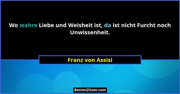 Wo wahre Liebe und Weisheit ist, da ist nicht Furcht noch Unwissenheit.... - Franz von Assisi