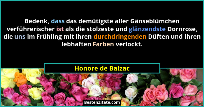 Bedenk, dass das demütigste aller Gänseblümchen verführerischer ist als die stolzeste und glänzendste Dornrose, die uns im Frühling... - Honore de Balzac