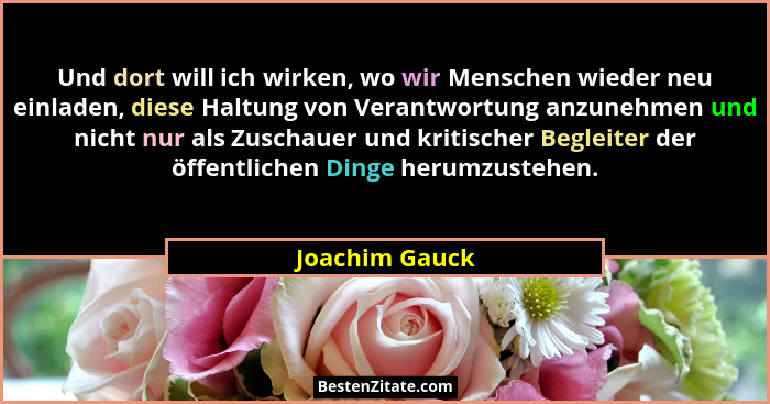 Und dort will ich wirken, wo wir Menschen wieder neu einladen, diese Haltung von Verantwortung anzunehmen und nicht nur als Zuschauer... - Joachim Gauck
