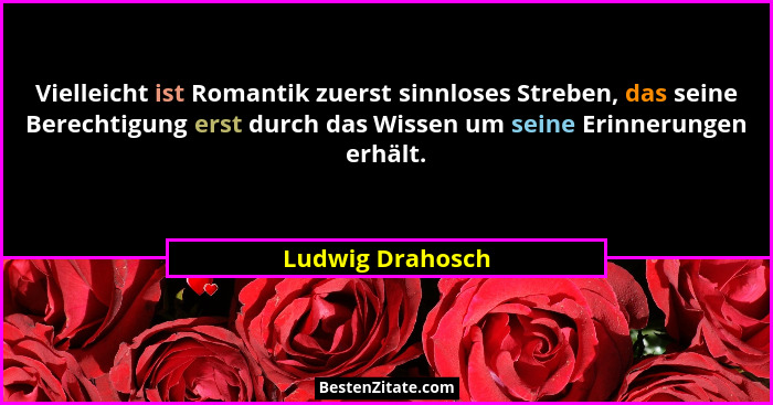 Vielleicht ist Romantik zuerst sinnloses Streben, das seine Berechtigung erst durch das Wissen um seine Erinnerungen erhält.... - Ludwig Drahosch