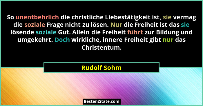So unentbehrlich die christliche Liebestätigkeit ist, sie vermag die soziale Frage nicht zu lösen. Nur die Freiheit ist das sie lösende... - Rudolf Sohm