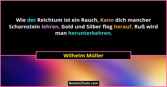 Wie der Reichtum ist ein Rauch, Kann dich mancher Schornstein lehren, Gold und Silber flog herauf, Ruß wird man herunterkehren.... - Wilhelm Müller