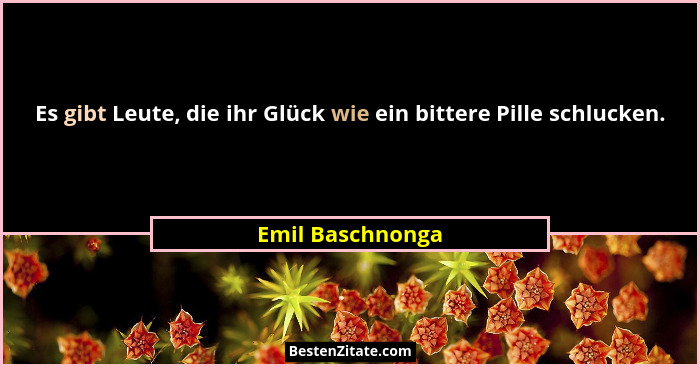 Es gibt Leute, die ihr Glück wie ein bittere Pille schlucken.... - Emil Baschnonga