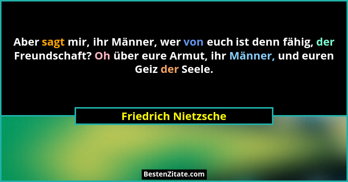 Aber sagt mir, ihr Männer, wer von euch ist denn fähig, der Freundschaft? Oh über eure Armut, ihr Männer, und euren Geiz der See... - Friedrich Nietzsche