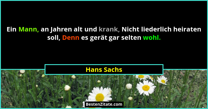 Ein Mann, an Jahren alt und krank, Nicht liederlich heiraten soll, Denn es gerät gar selten wohl.... - Hans Sachs