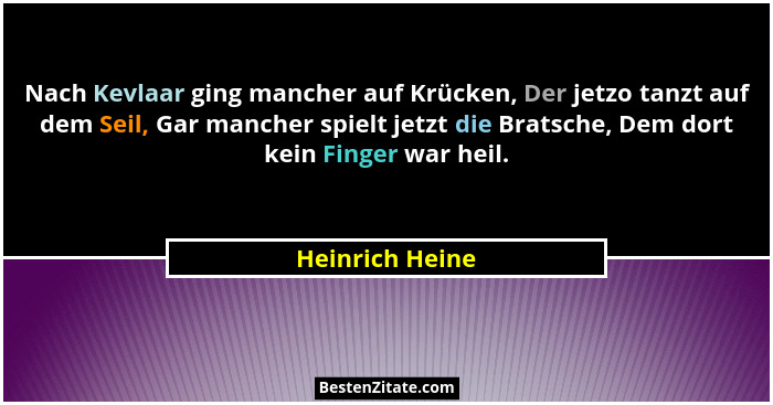 Nach Kevlaar ging mancher auf Krücken, Der jetzo tanzt auf dem Seil, Gar mancher spielt jetzt die Bratsche, Dem dort kein Finger war... - Heinrich Heine