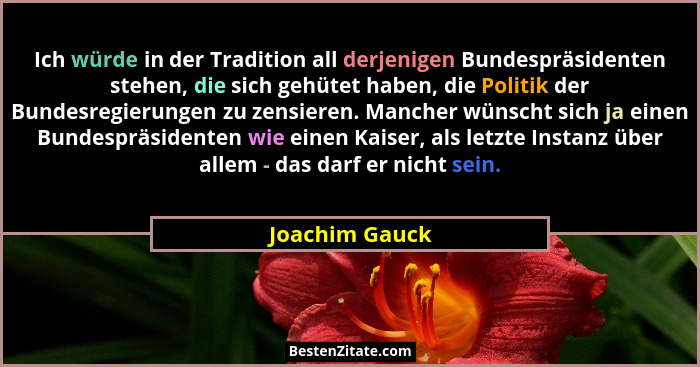 Ich würde in der Tradition all derjenigen Bundespräsidenten stehen, die sich gehütet haben, die Politik der Bundesregierungen zu zensi... - Joachim Gauck