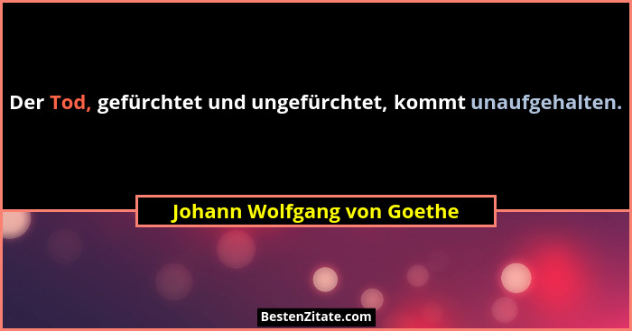 Der Tod, gefürchtet und ungefürchtet, kommt unaufgehalten.... - Johann Wolfgang von Goethe