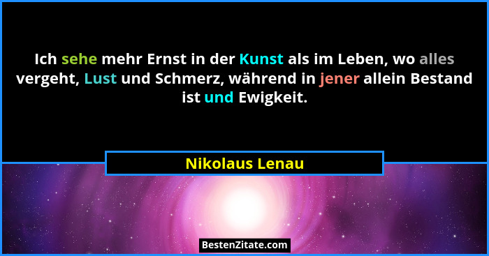 Ich sehe mehr Ernst in der Kunst als im Leben, wo alles vergeht, Lust und Schmerz, während in jener allein Bestand ist und Ewigkeit.... - Nikolaus Lenau