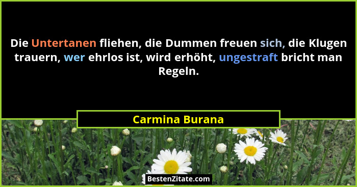 Die Untertanen fliehen, die Dummen freuen sich, die Klugen trauern, wer ehrlos ist, wird erhöht, ungestraft bricht man Regeln.... - Carmina Burana