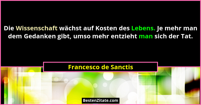 Die Wissenschaft wächst auf Kosten des Lebens. Je mehr man dem Gedanken gibt, umso mehr entzieht man sich der Tat.... - Francesco de Sanctis
