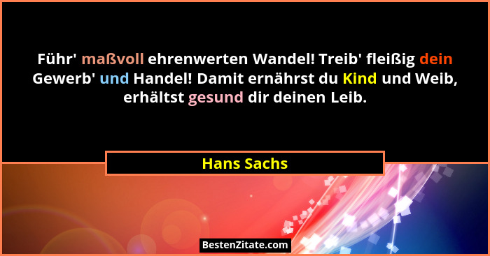 Führ' maßvoll ehrenwerten Wandel! Treib' fleißig dein Gewerb' und Handel! Damit ernährst du Kind und Weib, erhältst gesund di... - Hans Sachs