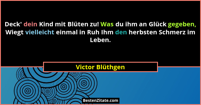 Deck' dein Kind mit Blüten zu! Was du ihm an Glück gegeben, Wiegt vielleicht einmal in Ruh Ihm den herbsten Schmerz im Leben.... - Victor Blüthgen