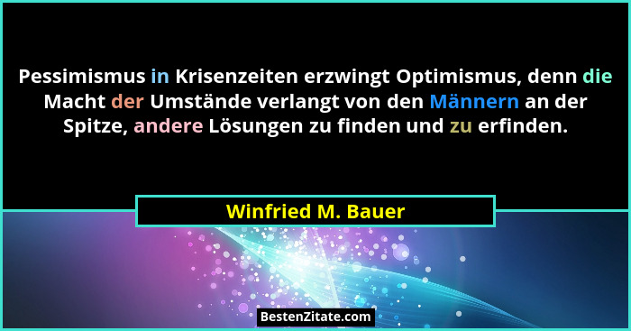 Pessimismus in Krisenzeiten erzwingt Optimismus, denn die Macht der Umstände verlangt von den Männern an der Spitze, andere Lösung... - Winfried M. Bauer