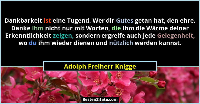 Dankbarkeit ist eine Tugend. Wer dir Gutes getan hat, den ehre. Danke ihm nicht nur mit Worten, die ihm die Wärme deiner Erke... - Adolph Freiherr Knigge