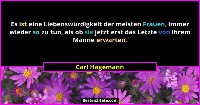 Es ist eine Liebenswürdigkeit der meisten Frauen, immer wieder so zu tun, als ob sie jetzt erst das Letzte von ihrem Manne erwarten.... - Carl Hagemann