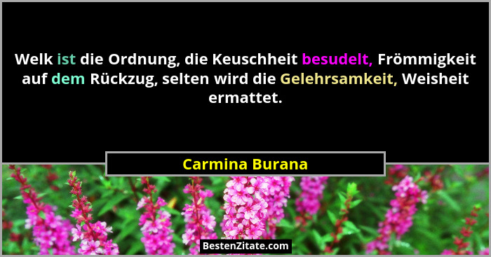 Welk ist die Ordnung, die Keuschheit besudelt, Frömmigkeit auf dem Rückzug, selten wird die Gelehrsamkeit, Weisheit ermattet.... - Carmina Burana