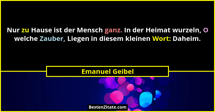 Nur zu Hause ist der Mensch ganz. In der Heimat wurzeln, O welche Zauber, Liegen in diesem kleinen Wort: Daheim.... - Emanuel Geibel