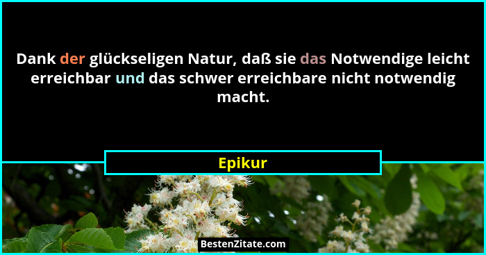 Dank der glückseligen Natur, daß sie das Notwendige leicht erreichbar und das schwer erreichbare nicht notwendig macht.... - Epikur