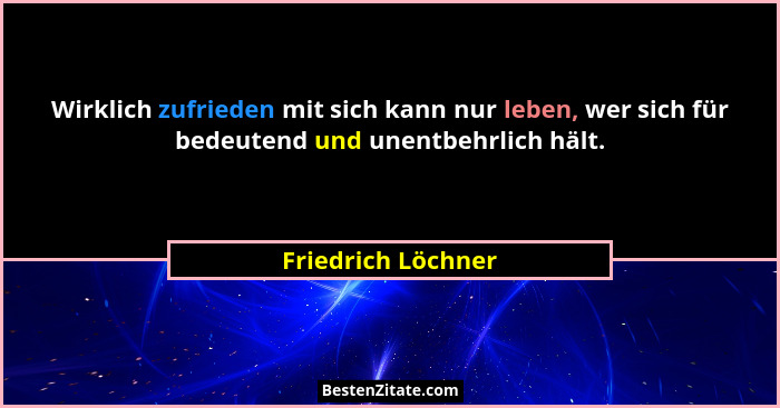 Wirklich zufrieden mit sich kann nur leben, wer sich für bedeutend und unentbehrlich hält.... - Friedrich Löchner