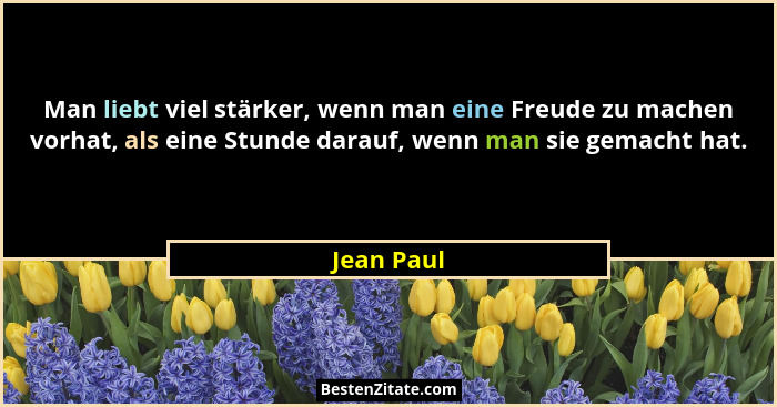 Man liebt viel stärker, wenn man eine Freude zu machen vorhat, als eine Stunde darauf, wenn man sie gemacht hat.... - Jean Paul
