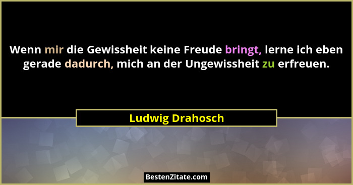 Wenn mir die Gewissheit keine Freude bringt, lerne ich eben gerade dadurch, mich an der Ungewissheit zu erfreuen.... - Ludwig Drahosch