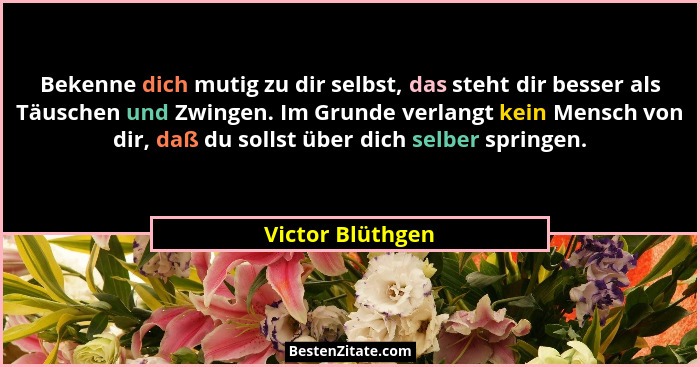 Bekenne dich mutig zu dir selbst, das steht dir besser als Täuschen und Zwingen. Im Grunde verlangt kein Mensch von dir, daß du soll... - Victor Blüthgen