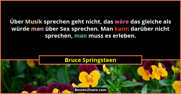 Über Musik sprechen geht nicht, das wäre das gleiche als würde man über Sex sprechen. Man kann darüber nicht sprechen, man muss es... - Bruce Springsteen