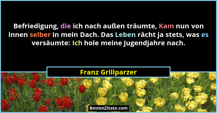 Befriedigung, die ich nach außen träumte, Kam nun von innen selber in mein Dach. Das Leben rächt ja stets, was es versäumte: Ich h... - Franz Grillparzer